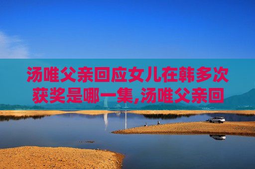 汤唯父亲回应女儿在韩多次获奖是哪一集,汤唯父亲回应女儿在韩多次获奖