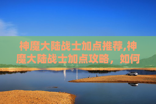 神魔大陆战士加点推荐,神魔大陆战士加点攻略，如何最大化战斗力