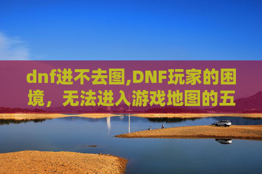 dnf进不去图,DNF玩家的困境，无法进入游戏地图的五大原因及解决策略