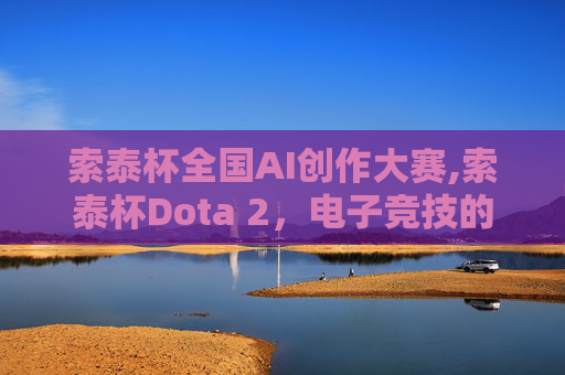 索泰杯全国AI创作大赛,索泰杯Dota 2，电子竞技的巅峰对决