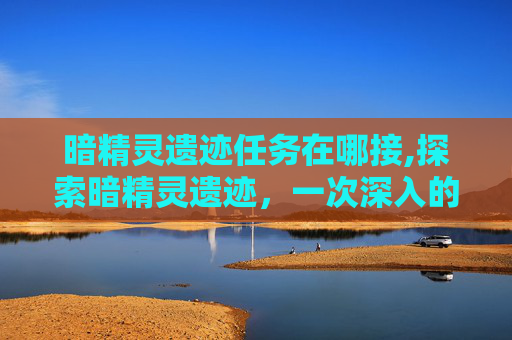 暗精灵遗迹任务在哪接,探索暗精灵遗迹，一次深入的冒险之旅
