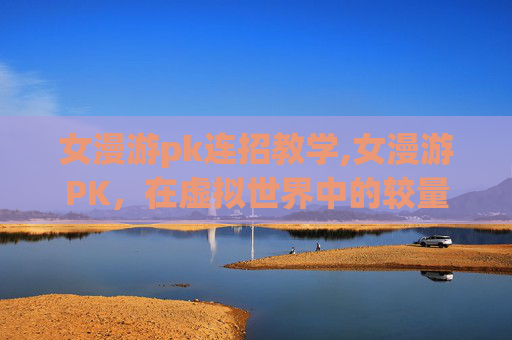女漫游pk连招教学,女漫游PK，在虚拟世界中的较量与成长