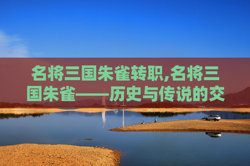名将三国朱雀转职,名将三国朱雀——历史与传说的交织