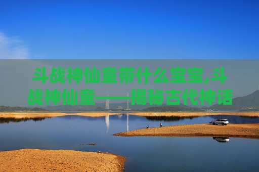 斗战神仙童带什么宝宝,斗战神仙童——揭秘古代神话中的神秘力量