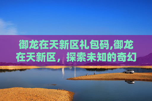 御龙在天新区礼包码,御龙在天新区，探索未知的奇幻世界