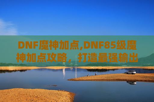 DNF魔神加点,DNF85级魔神加点攻略，打造最强输出与生存能力
