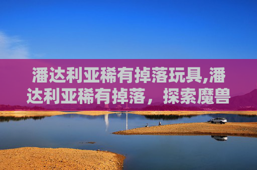 潘达利亚稀有掉落玩具,潘达利亚稀有掉落,探索魔兽世界中的珍稀宝藏