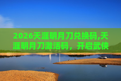 2026天涯明月刀兑换码,天涯明月刀激活码，开启武侠世界的奇幻之旅