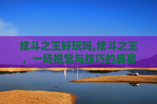 炫斗之王好玩吗,炫斗之王，一场视觉与技巧的盛宴
