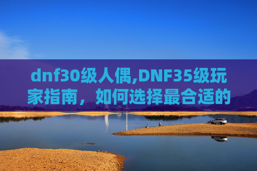 dnf30级人偶,DNF35级玩家指南，如何选择最合适的人偶以提升战斗力