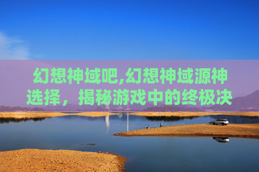 幻想神域吧,幻想神域源神选择，揭秘游戏中的终极决策