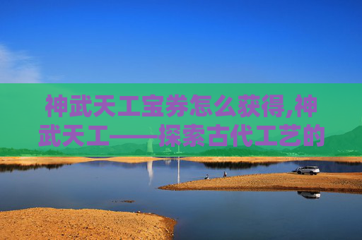神武天工宝券怎么获得,神武天工——探索古代工艺的奥秘与魅力