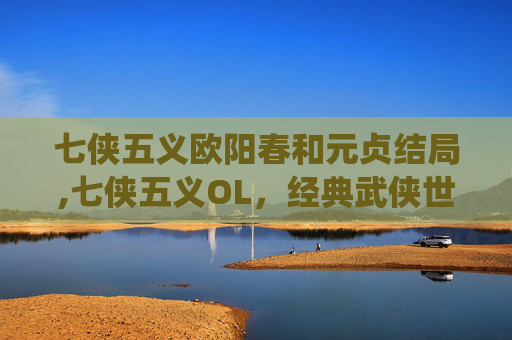 七侠五义欧阳春和元贞结局,七侠五义OL，经典武侠世界的现代演绎