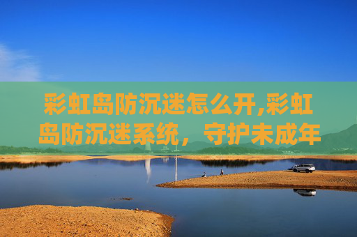 彩虹岛防沉迷怎么开,彩虹岛防沉迷系统，守护未成年人健康成长的屏障