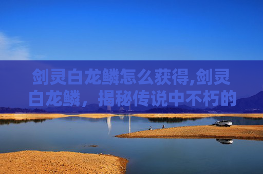 剑灵白龙鳞怎么获得,剑灵白龙鳞，揭秘传说中不朽的宝物