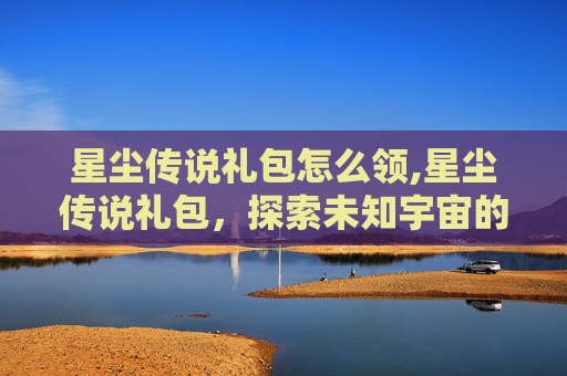 星尘传说礼包怎么领,星尘传说礼包，探索未知宇宙的神秘力量