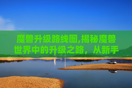 魔兽升级路线图,揭秘魔兽世界中的升级之路,从新手到高手的必经之路
