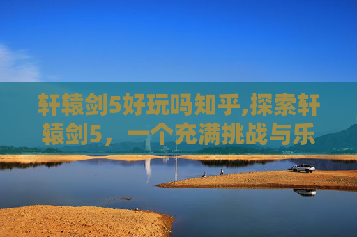 轩辕剑5好玩吗知乎,探索轩辕剑5，一个充满挑战与乐趣的角色扮演游戏之旅