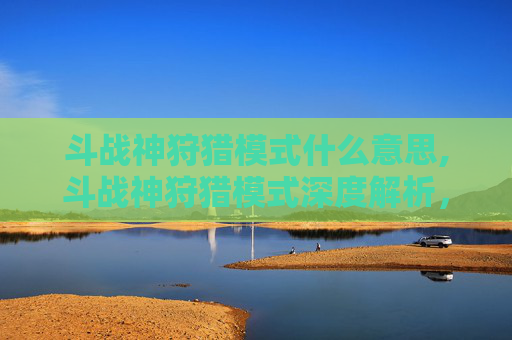 斗战神狩猎模式什么意思,斗战神狩猎模式深度解析，技巧与策略全攻略