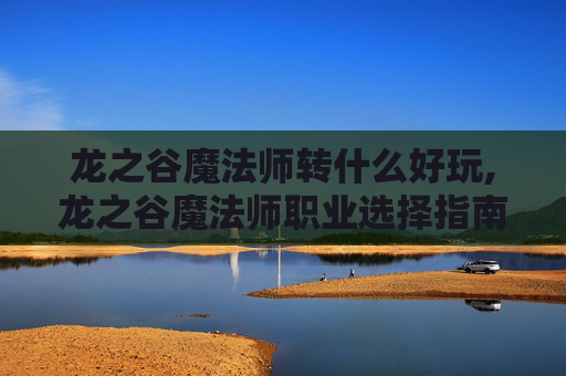 龙之谷魔法师转什么好玩,龙之谷魔法师职业选择指南