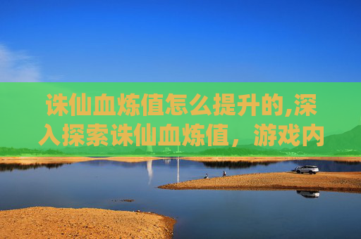 诛仙血炼值怎么提升的,深入探索诛仙血炼值，游戏内隐藏的财富与策略