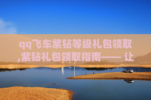 qq飞车紫钻等级礼包领取,紫钻礼包领取指南—— 让你的QQ飞车之旅更加精彩！