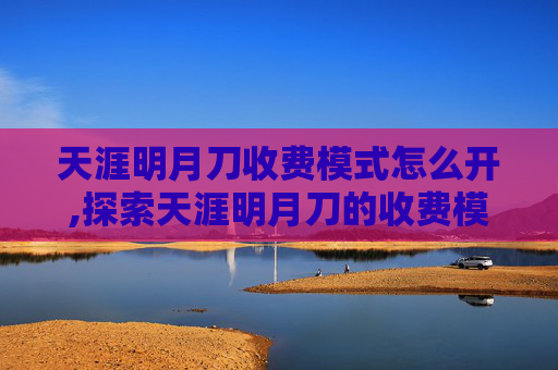 天涯明月刀收费模式怎么开,探索天涯明月刀的收费模式及其对玩家的影响