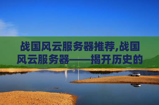 战国风云服务器推荐,战国风云服务器——揭开历史的尘埃，探索古代科技的奥秘