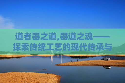 道者器之道,器道之魂——探索传统工艺的现代传承与创新