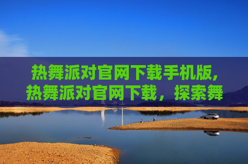 热舞派对官网下载手机版,热舞派对官网下载，探索舞蹈的无限魅力
