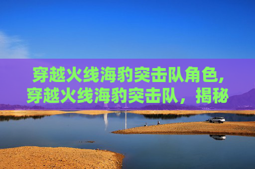 穿越火线海豹突击队角色,穿越火线海豹突击队，揭秘特种部队的隐秘训练与战斗策略