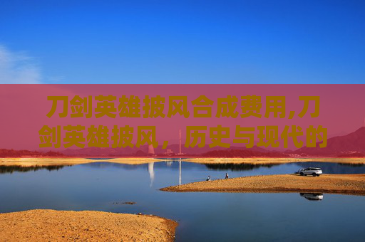 刀剑英雄披风合成费用,刀剑英雄披风，历史与现代的融合