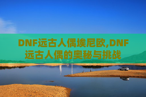 DNF远古人偶埃尼欧,DNF远古人偶的奥秘与挑战