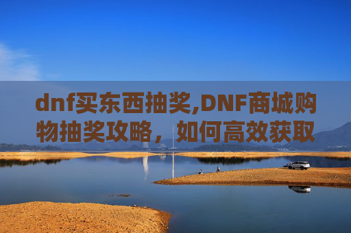 dnf买东西抽奖,DNF商城购物抽奖攻略，如何高效获取稀有道具
