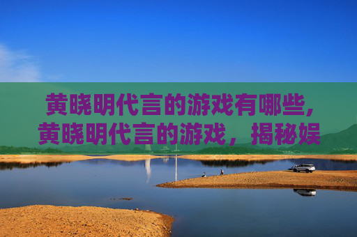 黄晓明代言的游戏有哪些,黄晓明代言的游戏，揭秘娱乐圈明星与游戏产业的跨界合作