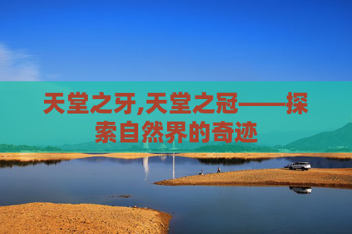 天堂之牙,天堂之冠——探索自然界的奇迹 天堂之牙,天堂之冠——探索自然界的奇迹