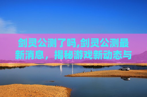 剑灵公测了吗,剑灵公测最新消息，揭秘游戏新动态与玩家期待
