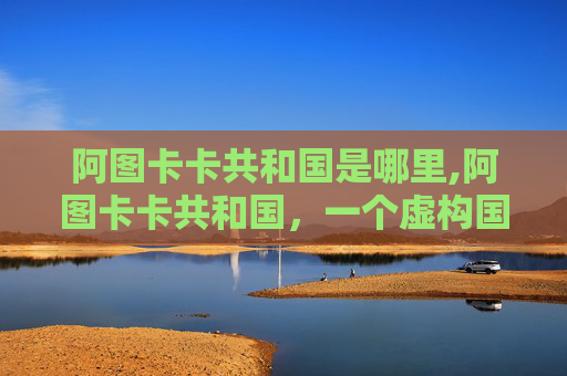 阿图卡卡共和国是哪里,阿图卡卡共和国，一个虚构国家的独特魅力