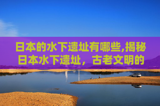日本的水下遗址有哪些,揭秘日本水下遗址,古老文明的水下印记