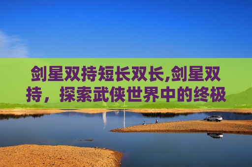 剑星双持短长双长,剑星双持,探索武侠世界中的终极武器 剑星双持短长双长,剑星双持,探索武侠世界中的终极武器