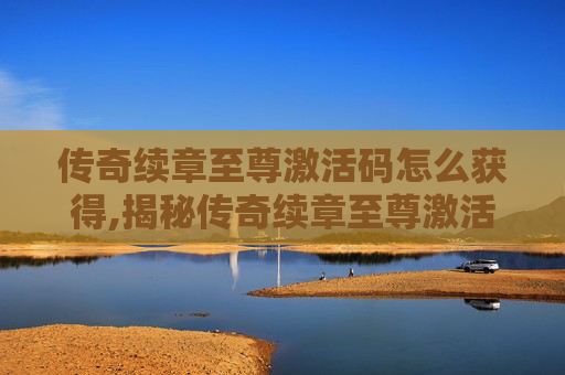 传奇续章至尊激活码怎么获得,揭秘传奇续章至尊激活码的获取与使用