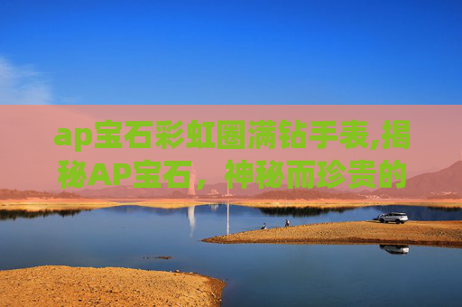ap宝石彩虹圈满钻手表,揭秘AP宝石,神秘而珍贵的宝石之王 ap宝石彩虹圈满钻手表,揭秘AP宝石,神秘而珍贵的宝石之王