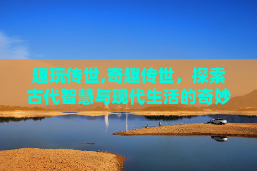 趣玩传世,奇趣传世,探索古代智慧与现代生活的奇妙融合 趣玩传世,奇趣传世,探索古代智慧与现代生活的奇妙融合