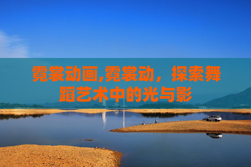 霓裳动画,霓裳动,探索舞蹈艺术中的光与影 霓裳动画,霓裳动,探索舞蹈艺术中的光与影