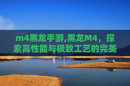 m4黑龙手游,黑龙M4，探索高性能与极致工艺的完美结合