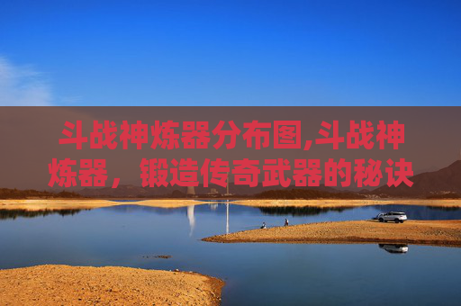斗战神炼器分布图,斗战神炼器,锻造传奇武器的秘诀 斗战神炼器分布图,斗战神炼器,锻造传奇武器的秘诀