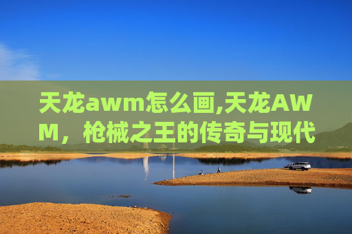 天龙awm怎么画,天龙AWM，枪械之王的传奇与现代演绎