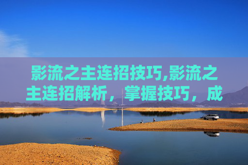 影流之主连招技巧,影流之主连招解析，掌握技巧，成为战场上的主宰