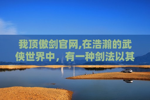 我顶傲剑官网,在浩瀚的武侠世界中，有一种剑法以其独特的魅力和深厚的文化底蕴而著称。它就是我顶傲剑，一种源自古代武林秘籍中的绝世剑法。今天，就让我们一同走进我顶傲剑的世界，领略其独特的风采