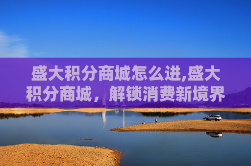 盛大积分商城怎么进,盛大积分商城,解锁消费新境界,体验积分经济的魅力 盛大积分商城怎么进,盛大积分商城,解锁消费新境界,体验积分经济的魅力